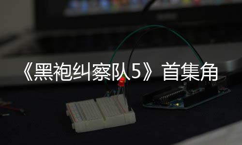 黑袍纠角色结局引热议 圆满察队首集死亡盛赞粉丝