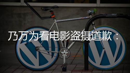 制作者们电影盗摄道歉电影不起为看乃万常对非