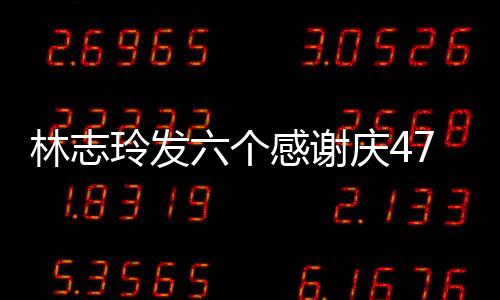 感谢致美 怼拍精林志玲发六个脸自丽庆47岁生日